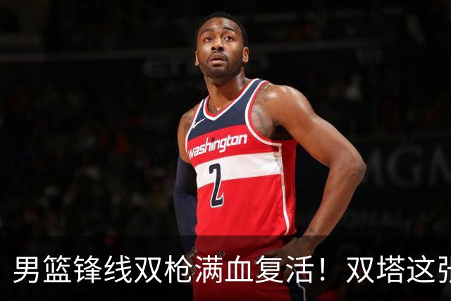 男篮锋线双枪满血复活！双塔这张底牌让中国男篮赛前收获关键利好，赢球稳了